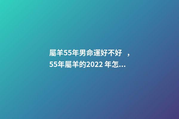 屬羊55年男命運好不好，55年屬羊的2022 年怎么樣 55年7月屬羊男命運